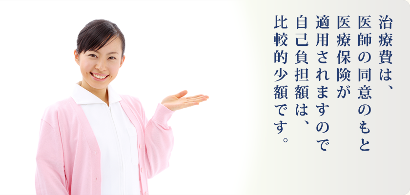 治療費は、医師の同意の下もと医療保険が適用されますので自己負担額は、比較的小額です。