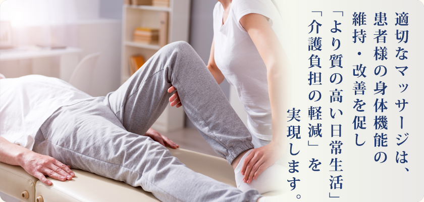 適切なマッサージは、患者様の身体機能の維持・改善を促し「より質の高い日常生活」「介護負担の軽減」を 実現します。